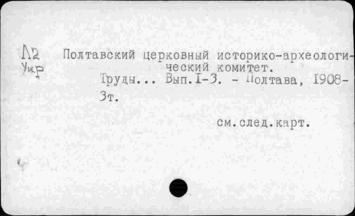 ﻿Полтавский церковный историко-археологи ческий комитет.
Груды... Вып.1-3. - Полтава, 1908-
Зт.
см.след.карт.